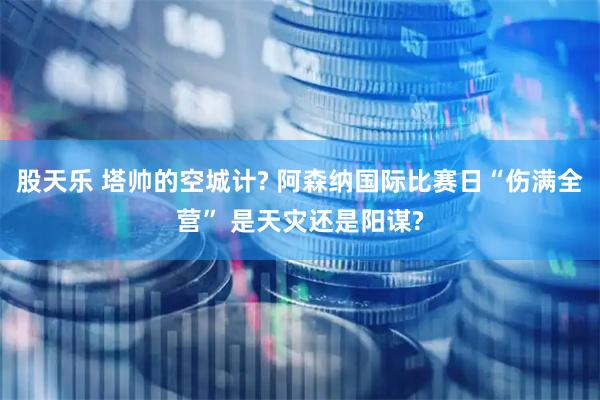 股天乐 塔帅的空城计? 阿森纳国际比赛日“伤满全营” 是天灾还是阳谋?
