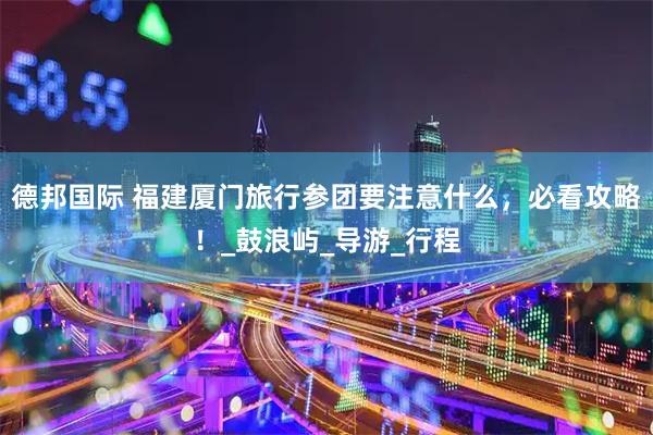 德邦国际 福建厦门旅行参团要注意什么，必看攻略！_鼓浪屿_导游_行程