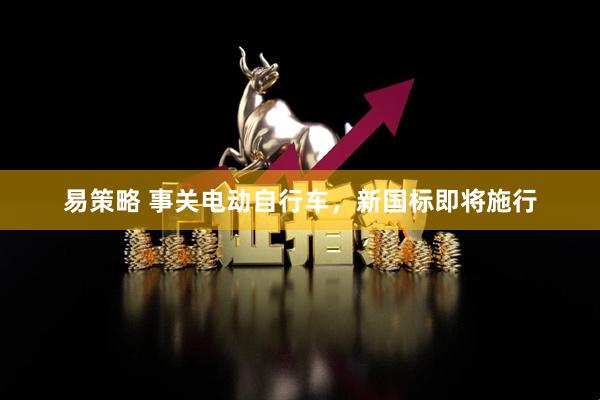 易策略 事关电动自行车，新国标即将施行