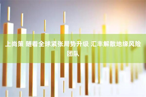 上尚策 随着全球紧张局势升级 汇丰解散地缘风险团队